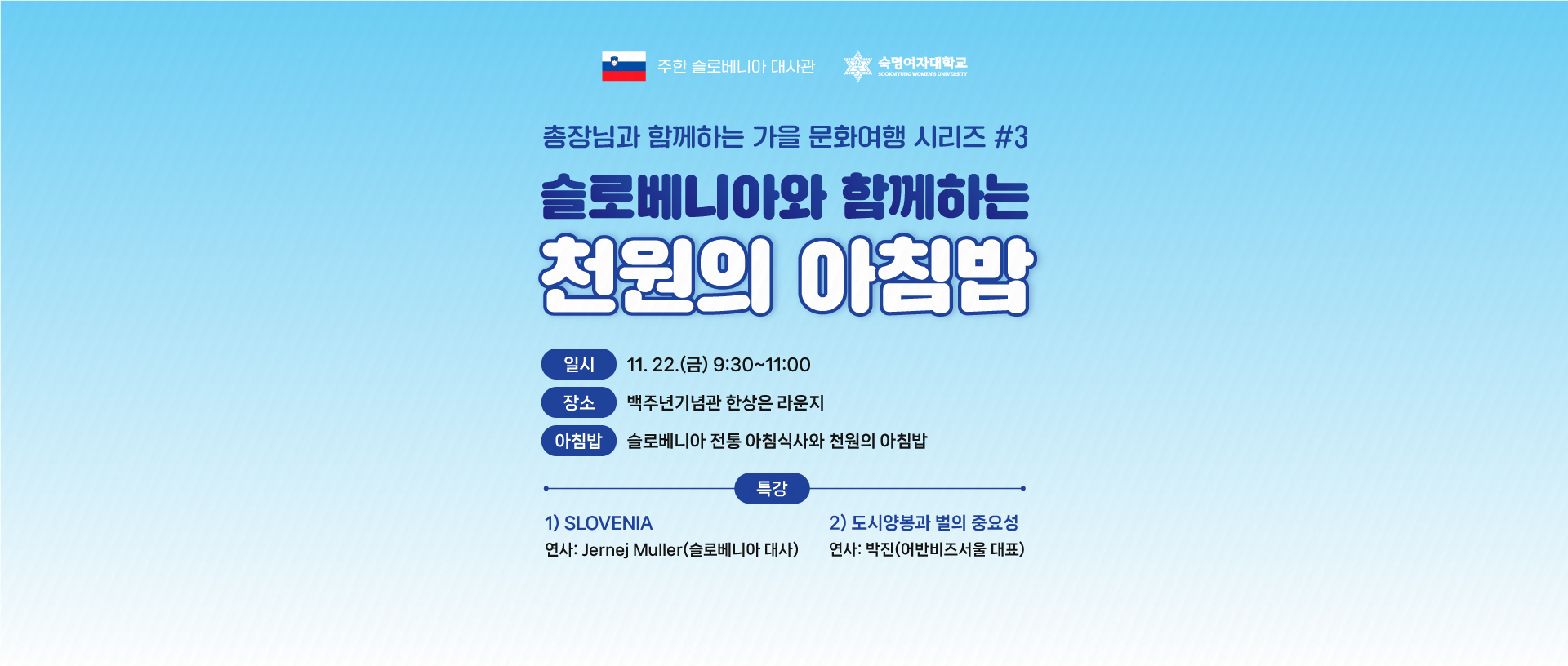 총장님과 함께하는 가을 문화여행 시리즈 3탄. 슬로베니아와 함께하는 천원의 아침밥. 11월 22일 금요일 9시 30분~11시 백주년기념관 한상은 라운지. 아침밥: 슬로베니아 전통 아침식사와 천원의 아침밥. 특강 1: SLOVENIA 연사: Jernej Muller(슬로베니아 대사). 특강 2: 도시양봉과 벌의 중요성 연사: 박진(어반비즈서울 대표)